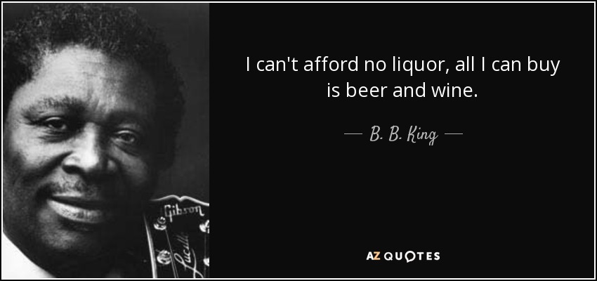 I can't afford no liquor, all I can buy is beer and wine. - B. B. King