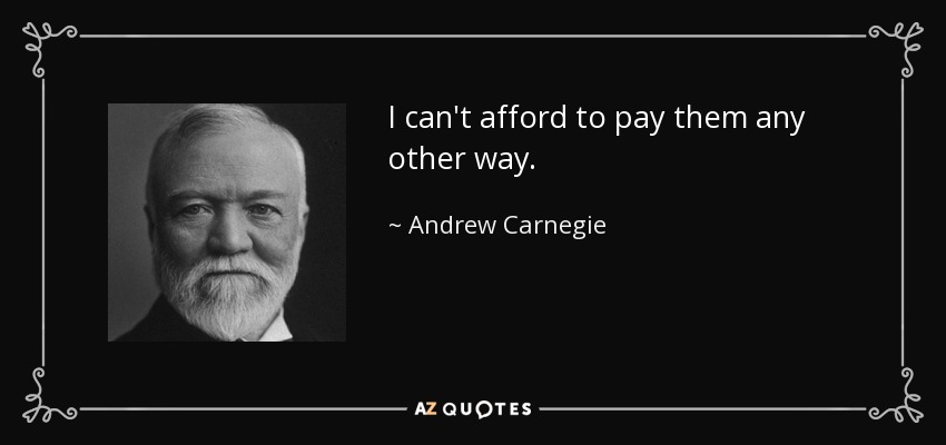 I can't afford to pay them any other way. - Andrew Carnegie