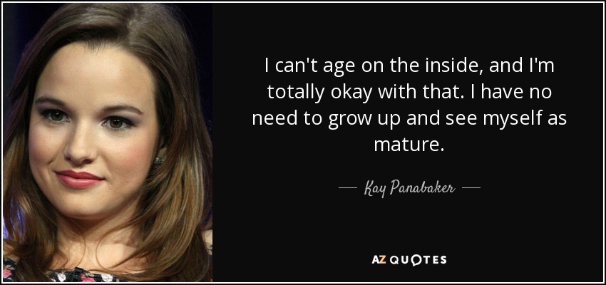 I can't age on the inside, and I'm totally okay with that. I have no need to grow up and see myself as mature. - Kay Panabaker