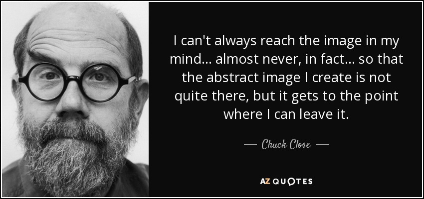 I can't always reach the image in my mind... almost never, in fact... so that the abstract image I create is not quite there, but it gets to the point where I can leave it. - Chuck Close