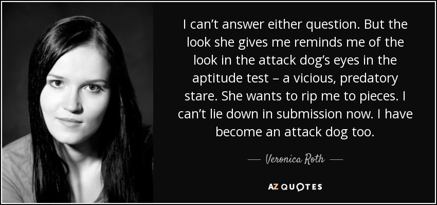 I can’t answer either question. But the look she gives me reminds me of the look in the attack dog’s eyes in the aptitude test – a vicious, predatory stare. She wants to rip me to pieces. I can’t lie down in submission now. I have become an attack dog too. - Veronica Roth