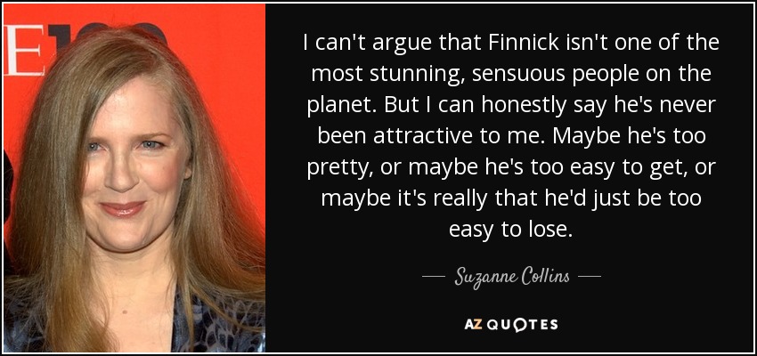 I can't argue that Finnick isn't one of the most stunning, sensuous people on the planet. But I can honestly say he's never been attractive to me. Maybe he's too pretty, or maybe he's too easy to get, or maybe it's really that he'd just be too easy to lose. - Suzanne Collins