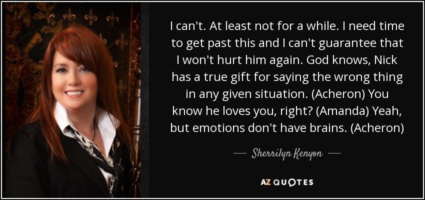 I can't. At least not for a while. I need time to get past this and I can't guarantee that I won't hurt him again. God knows, Nick has a true gift for saying the wrong thing in any given situation. (Acheron) You know he loves you, right? (Amanda) Yeah, but emotions don't have brains. (Acheron) - Sherrilyn Kenyon