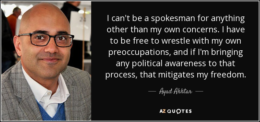 I can't be a spokesman for anything other than my own concerns. I have to be free to wrestle with my own preoccupations, and if I'm bringing any political awareness to that process, that mitigates my freedom. - Ayad Akhtar