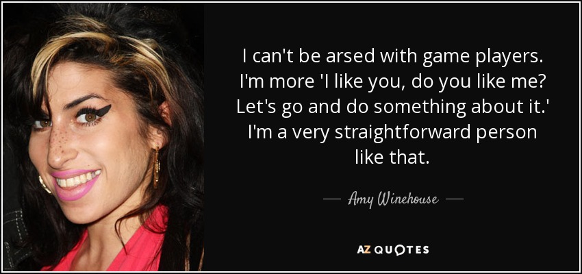 I can't be arsed with game players. I'm more 'I like you, do you like me? Let's go and do something about it.' I'm a very straightforward person like that. - Amy Winehouse