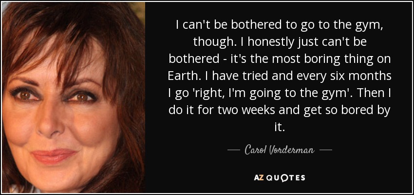 I can't be bothered to go to the gym, though. I honestly just can't be bothered - it's the most boring thing on Earth. I have tried and every six months I go 'right, I'm going to the gym'. Then I do it for two weeks and get so bored by it. - Carol Vorderman