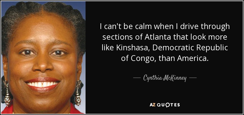 I can't be calm when I drive through sections of Atlanta that look more like Kinshasa, Democratic Republic of Congo, than America. - Cynthia McKinney