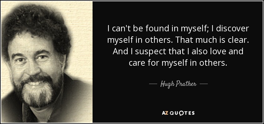 I can't be found in myself; I discover myself in others. That much is clear. And I suspect that I also love and care for myself in others. - Hugh Prather