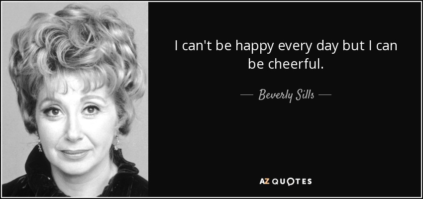 I can't be happy every day but I can be cheerful. - Beverly Sills