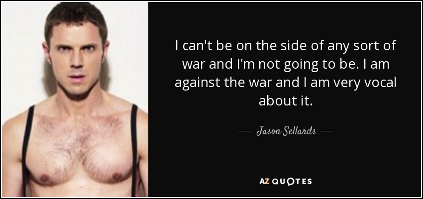 I can't be on the side of any sort of war and I'm not going to be. I am against the war and I am very vocal about it. - Jason Sellards
