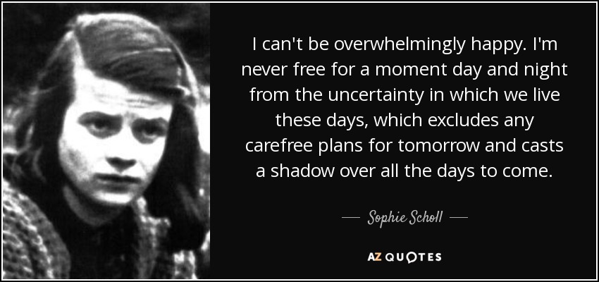 I can't be overwhelmingly happy. I'm never free for a moment day and night from the uncertainty in which we live these days, which excludes any carefree plans for tomorrow and casts a shadow over all the days to come. - Sophie Scholl