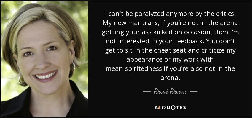 I can't be paralyzed anymore by the critics. My new mantra is, if you're not in the arena getting your ass kicked on occasion, then I'm not interested in your feedback. You don't get to sit in the cheat seat and criticize my appearance or my work with mean-spiritedness if you're also not in the arena. - Brené Brown