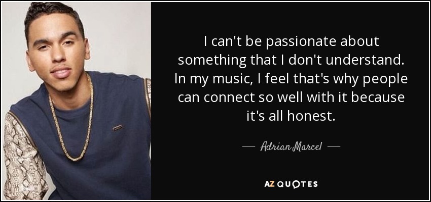 I can't be passionate about something that I don't understand. In my music, I feel that's why people can connect so well with it because it's all honest. - Adrian Marcel