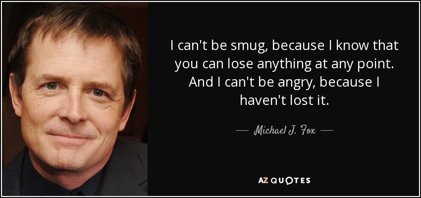 I can't be smug, because I know that you can lose anything at any point. And I can't be angry, because I haven't lost it. - Michael J. Fox