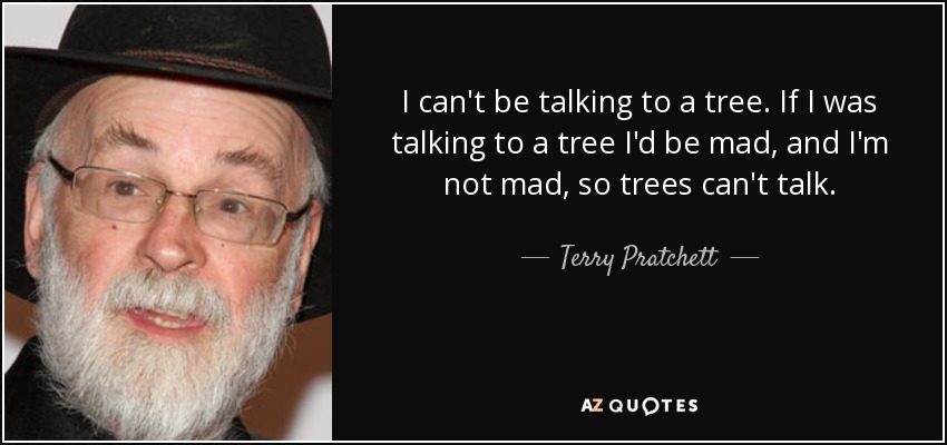 I can't be talking to a tree. If I was talking to a tree I'd be mad, and I'm not mad, so trees can't talk. - Terry Pratchett