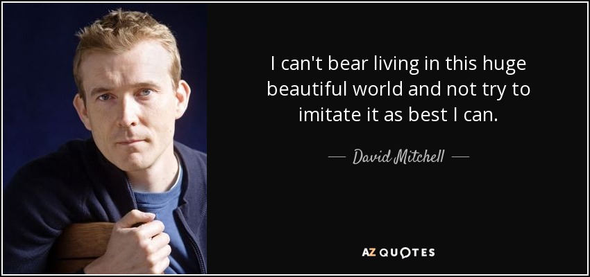 I can't bear living in this huge beautiful world and not try to imitate it as best I can. - David Mitchell