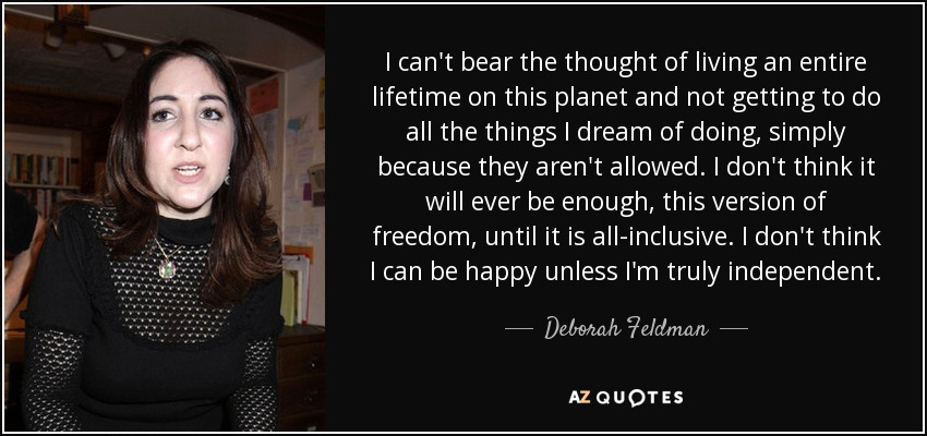 I can't bear the thought of living an entire lifetime on this planet and not getting to do all the things I dream of doing, simply because they aren't allowed. I don't think it will ever be enough, this version of freedom, until it is all-inclusive. I don't think I can be happy unless I'm truly independent. - Deborah Feldman