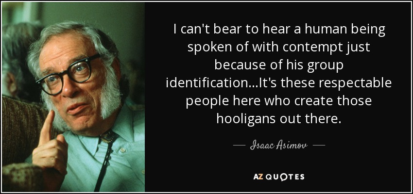 I can't bear to hear a human being spoken of with contempt just because of his group identification...It's these respectable people here who create those hooligans out there. - Isaac Asimov