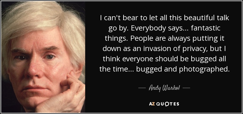 I can't bear to let all this beautiful talk go by. Everybody says... fantastic things. People are always putting it down as an invasion of privacy, but I think everyone should be bugged all the time... bugged and photographed. - Andy Warhol
