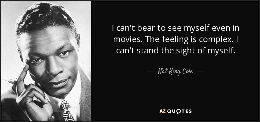 I can't bear to see myself even in movies. The feeling is complex. I can't stand the sight of myself. - Nat King Cole