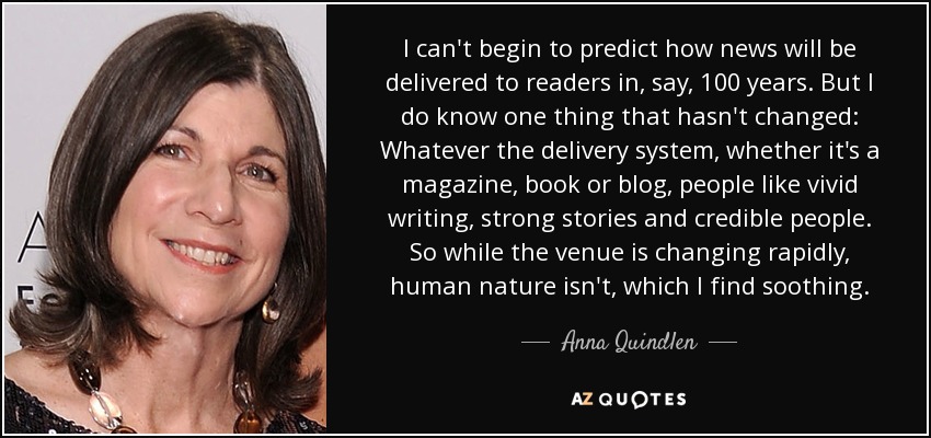 I can't begin to predict how news will be delivered to readers in, say, 100 years. But I do know one thing that hasn't changed: Whatever the delivery system, whether it's a magazine, book or blog, people like vivid writing, strong stories and credible people. So while the venue is changing rapidly, human nature isn't, which I find soothing. - Anna Quindlen