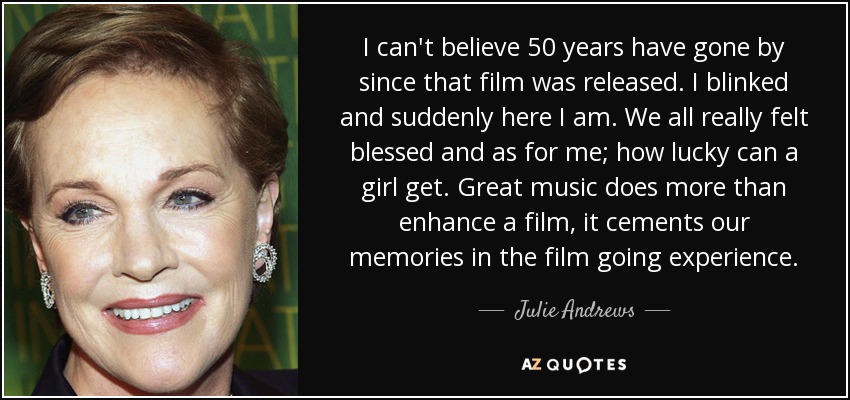 I can't believe 50 years have gone by since that film was released. I blinked and suddenly here I am. We all really felt blessed and as for me; how lucky can a girl get. Great music does more than enhance a film, it cements our memories in the film going experience. - Julie Andrews