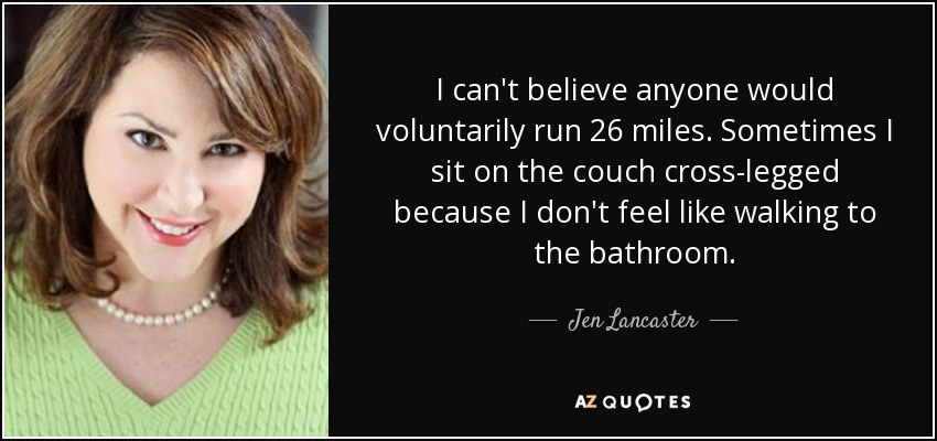 I can't believe anyone would voluntarily run 26 miles. Sometimes I sit on the couch cross-legged because I don't feel like walking to the bathroom. - Jen Lancaster
