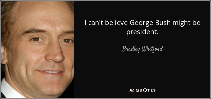 I can't believe George Bush might be president. - Bradley Whitford