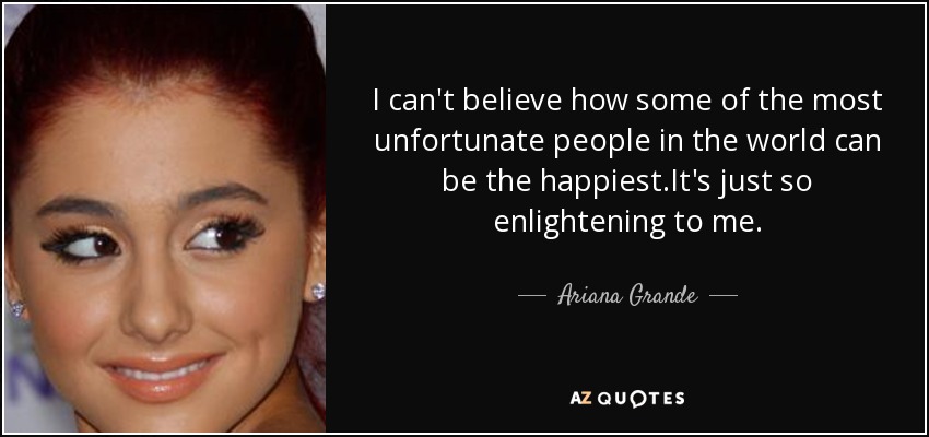I can't believe how some of the most unfortunate people in the world can be the happiest.It's just so enlightening to me. - Ariana Grande