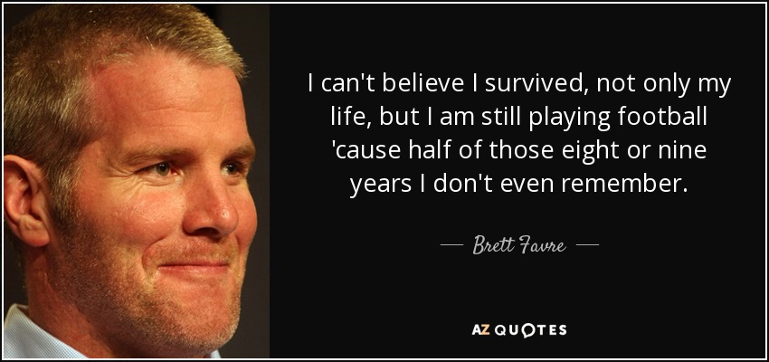 I can't believe I survived, not only my life, but I am still playing football 'cause half of those eight or nine years I don't even remember. - Brett Favre