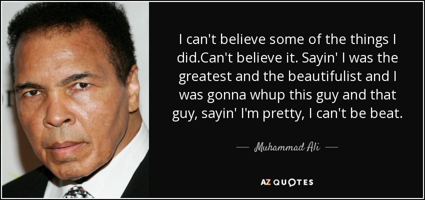 I can't believe some of the things I did.Can't believe it. Sayin' I was the greatest and the beautifulist and I was gonna whup this guy and that guy, sayin' I'm pretty, I can't be beat. - Muhammad Ali