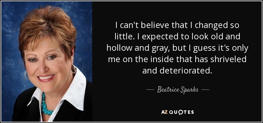 I can't believe that I changed so little. I expected to look old and hollow and gray, but I guess it's only me on the inside that has shriveled and deteriorated. - Beatrice Sparks