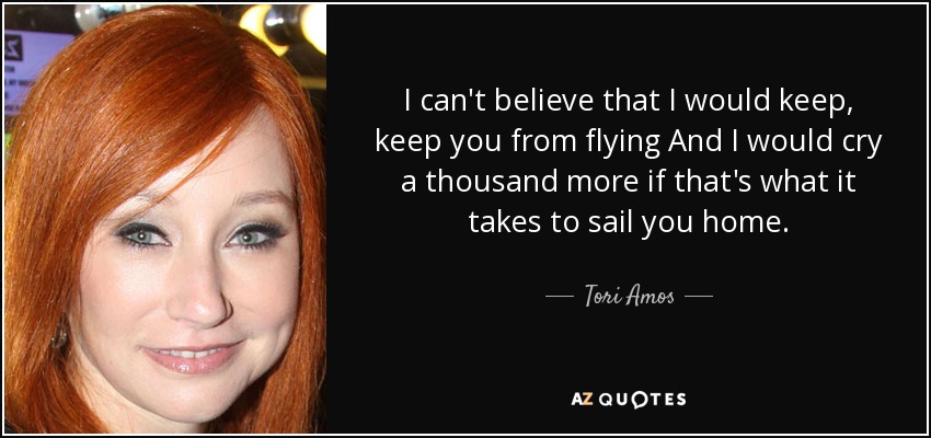 I can't believe that I would keep, keep you from flying And I would cry a thousand more if that's what it takes to sail you home. - Tori Amos