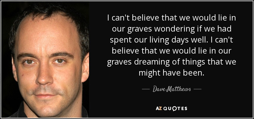I can't believe that we would lie in our graves wondering if we had spent our living days well. I can't believe that we would lie in our graves dreaming of things that we might have been. - Dave Matthews