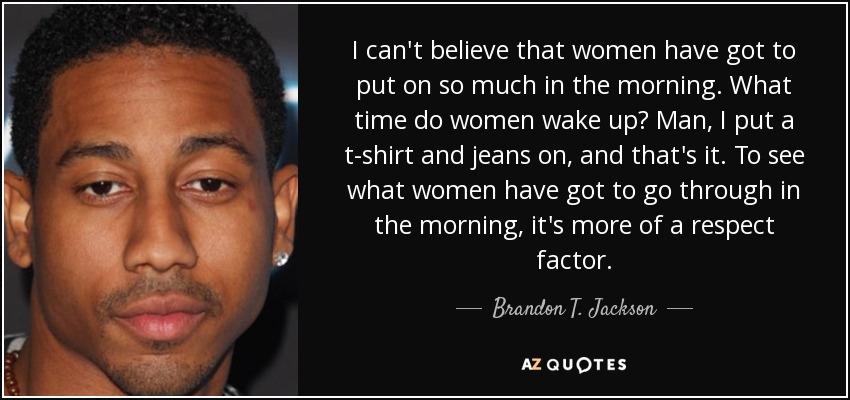 I can't believe that women have got to put on so much in the morning. What time do women wake up? Man, I put a t-shirt and jeans on, and that's it. To see what women have got to go through in the morning, it's more of a respect factor. - Brandon T. Jackson
