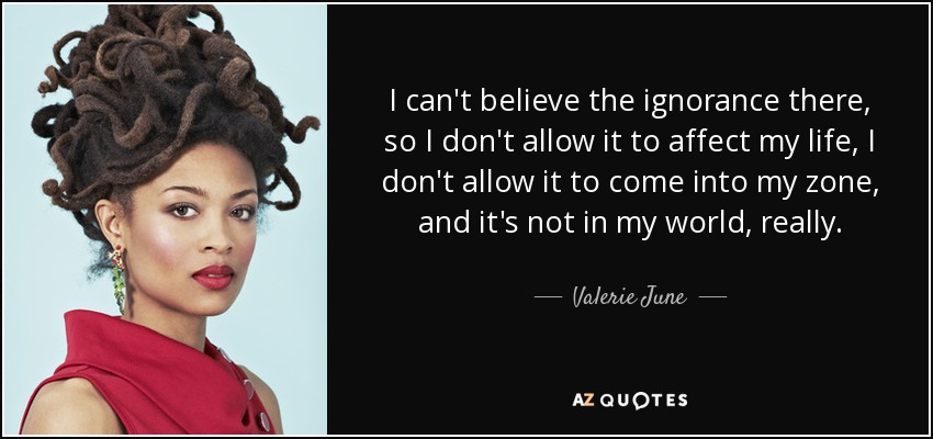 I can't believe the ignorance there, so I don't allow it to affect my life, I don't allow it to come into my zone, and it's not in my world, really. - Valerie June