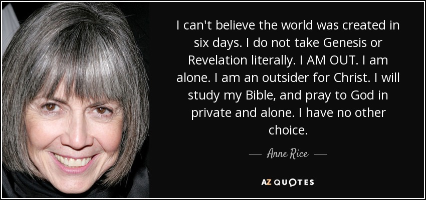 I can't believe the world was created in six days. I do not take Genesis or Revelation literally. I AM OUT. I am alone. I am an outsider for Christ. I will study my Bible, and pray to God in private and alone. I have no other choice. - Anne Rice