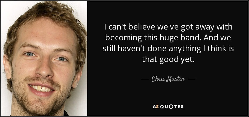 I can't believe we've got away with becoming this huge band. And we still haven't done anything I think is that good yet. - Chris Martin
