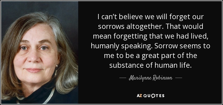 I can’t believe we will forget our sorrows altogether. That would mean forgetting that we had lived, humanly speaking. Sorrow seems to me to be a great part of the substance of human life. - Marilynne Robinson