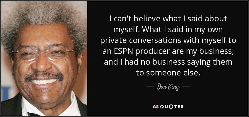 I can't believe what I said about myself. What I said in my own private conversations with myself to an ESPN producer are my business, and I had no business saying them to someone else. - Don King