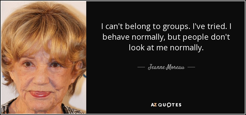 I can't belong to groups. I've tried. I behave normally, but people don't look at me normally. - Jeanne Moreau