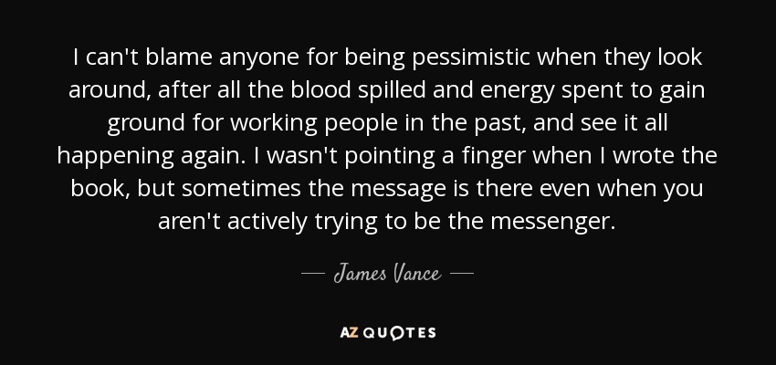 I can't blame anyone for being pessimistic when they look around, after all the blood spilled and energy spent to gain ground for working people in the past, and see it all happening again. I wasn't pointing a finger when I wrote the book, but sometimes the message is there even when you aren't actively trying to be the messenger. - James Vance