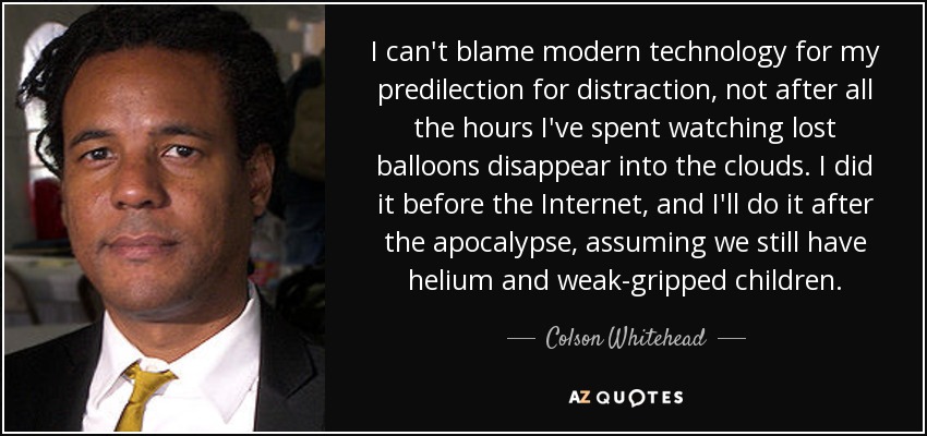 I can't blame modern technology for my predilection for distraction, not after all the hours I've spent watching lost balloons disappear into the clouds. I did it before the Internet, and I'll do it after the apocalypse, assuming we still have helium and weak-gripped children. - Colson Whitehead
