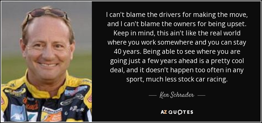 I can't blame the drivers for making the move, and I can't blame the owners for being upset. Keep in mind, this ain't like the real world where you work somewhere and you can stay 40 years. Being able to see where you are going just a few years ahead is a pretty cool deal, and it doesn't happen too often in any sport, much less stock car racing. - Ken Schrader