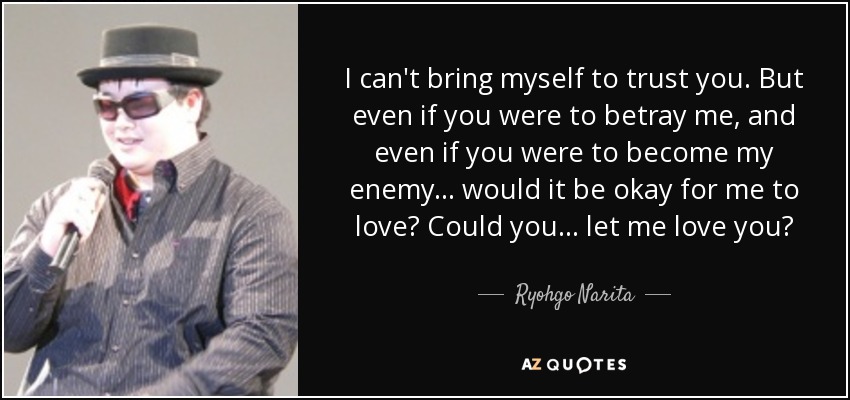 I can't bring myself to trust you. But even if you were to betray me, and even if you were to become my enemy... would it be okay for me to love? Could you... let me love you? - Ryohgo Narita