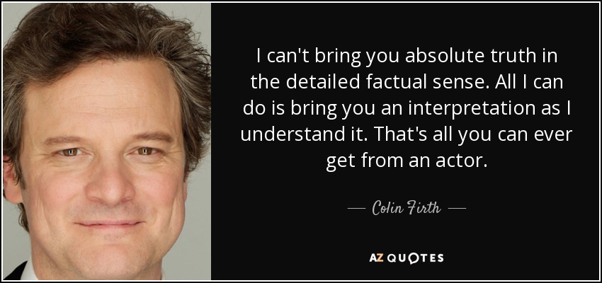 I can't bring you absolute truth in the detailed factual sense. All I can do is bring you an interpretation as I understand it. That's all you can ever get from an actor. - Colin Firth