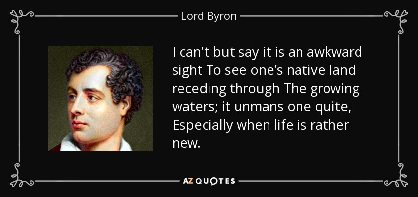 I can't but say it is an awkward sight To see one's native land receding through The growing waters; it unmans one quite, Especially when life is rather new. - Lord Byron