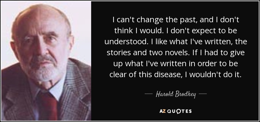 I can't change the past, and I don't think I would. I don't expect to be understood. I like what I've written, the stories and two novels. If I had to give up what I've written in order to be clear of this disease, I wouldn't do it. - Harold Brodkey