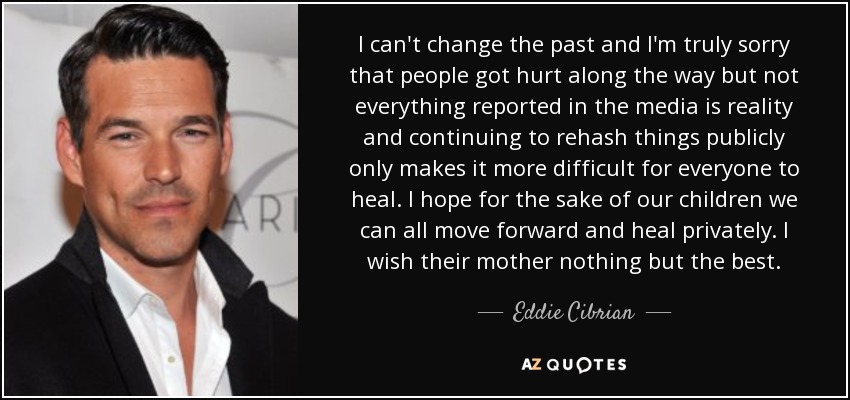 I can't change the past and I'm truly sorry that people got hurt along the way but not everything reported in the media is reality and continuing to rehash things publicly only makes it more difficult for everyone to heal. I hope for the sake of our children we can all move forward and heal privately. I wish their mother nothing but the best. - Eddie Cibrian
