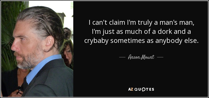 I can't claim I'm truly a man's man, I'm just as much of a dork and a crybaby sometimes as anybody else. - Anson Mount